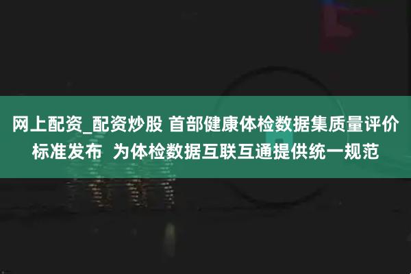 网上配资_配资炒股 首部健康体检数据集质量评价标准发布  为体检数据互联互通提供统一规范