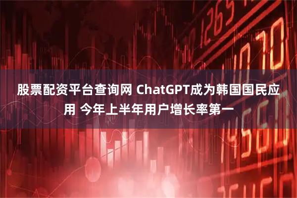 股票配资平台查询网 ChatGPT成为韩国国民应用 今年上半年用户增长率第一