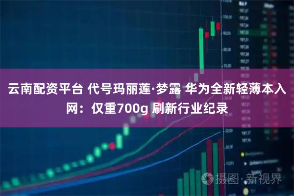 云南配资平台 代号玛丽莲·梦露 华为全新轻薄本入网:仅重700g 刷新行业纪录
